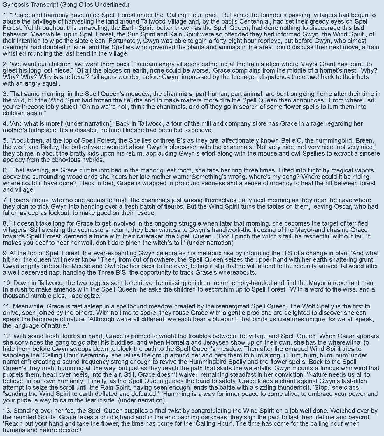 Synopsis Transcript (Song Clips Underlined.) 1. “Peace and harmony have ruled Spell Forest under the ‘Calling Hour’ pact. But since the founder’s passing, villagers had begun to abuse the privilege of harvesting the land around Tallwood Village and, by the pact’s Centennial, had set their greedy eyes on Spell Forest. Yet throughout this unraveling, the Earth Spirit, better known as the Spell Queen, had done nothing to discourage this bad behavior. Meanwhile, up in Spell Forest, the Sun Spirit and Rain Spirit were so offended they had informed Gwyn, the Wind Spirit , of their intention to wipe the slate clean. Fortunately, Gwyn was able to gain a forty-eight hour reprieve, but before Gwyn, who almost overnight had doubled in size, and the Spellies who governed the plants and animals in the area, could discuss their next move, a train whistled rounding the last bend in the village. 2. ‘We want our children. We want them back,’ “scream angry villagers gathering at the train station where Mayor Grant has come to greet his long lost niece.” ‘Of all the places on earth, none could be worse,’ Grace complains from the middle of a hornet’s nest. ‘Why? Why? Why? Why is she here’? “villagers wonder, before Gwyn, impressed by the teenager, dispatches the crowd back to their huts with an angry squall. 3. That same morning, in the Spell Queen’s meadow, the chanimals, part human, part animal, are bent on going home after their time in the wild, but the Wind Spirit had frozen the fleurbs and to make matters more dire the Spell Queen then announces: ‘From where I sit, you’re irreconcilably stuck!’ ‘Oh no we’re not’, think the chanimals, and off they go in search of some flower spells to turn them into children again.” 4. ‘And what is more!’ (under narration) “Back in Tallwood, a tour of the mill and company store has Grace in a rage regarding her mother’s birthplace. It’s a disaster, nothing like she had been led to believe. 5. “About then, at the top of Spell Forest, the Spellies or three B’s as they are affectionately known-Belle’C, the hummingbird, Breen, the wolf, and Bailey, the butterfly-are worried about Gwyn’s obsession with the chanimals. ‘Not very nice, not very nice, not very nice,’ they chime in about the bratty kids upon his return, applauding Gwyn’s effort along with the mouse and owl Spellies to extract a sincere apology from the obnoxious hybrids. 6. “That evening, as Grace climbs into bed in the manor guest room, she taps her ring three times. Lifted into flight by magical vapors above the surrounding woodlands she hears her late mother warn: ‘Something’s wrong, where’s my song? Where could it be hiding where could it have gone? Back in bed, Grace is wrapped in profound sadness and a sense of urgency to heal the rift between forest and village. 7. Losers like us, who no one seems to trust,’ the chanimals jest among themselves early next morning as they near the cave where they plan to trick Gwyn into handing over a fresh batch of fleurbs. But the Wind Spirit turns the tables on them, leaving Oscar, who had fallen asleep as lookout, to make good on their rescue. 8. “It doesn’t take long for Grace to get involved in the ongoing struggle when later that morning, she becomes the target of terrified villagers. Still awaiting the youngsters’ return, they bear witness to Gwyn’s handiwork-the freezing of the Mayor-and chasing Grace towards Spell Forest, demand a truce with their caretaker, the Spell Queen. ‘Don’t pinch the witch’s tail, be respectful without fail. It makes you deaf to hear her wail, don’t dare pinch the witch’s tail.’ (under narration) 9. At the top of Spell Forest, the ever-expanding Gwyn celebrates his meteoric rise by informing the B’S of a change in plan: ‘And what hit her, the queen will never know,’ Then, from out of nowhere, the Spell Queen seizes the upper hand with her earth-shattering grunt. Gwyn angrily orders the Mouse and Owl Spellies back to the cave, letting it slip that he will attend to the recently arrived Tallwood after a well-deserved nap, handing the Three B’S the opportunity to track Grace’s whereabouts. 10. Down in Tallwood, the two loggers sent to retrieve the missing children, return empty-handed and find the Mayor a repentant man. In a rush to make amends with the Spell Queen, he asks the children to escort him up to Spell Forest: ‘With a word to the wise, and a thousand humble pies, I apologize.’ 11. Meanwhile, Grace is fast asleep in a spellbound meadow created by the reenergized Spell Queen. The Wolf Spelly is the first to arrive, soon joined by the others. With no time to spare, they rouse Grace with a gentle prod and are delighted to discover she can speak the language of nature: ‘Although we’re all different, we each bear a blueprint, that binds us creatures unique, for we all speak, the language of nature.’ 12. With some fresh fleurbs in hand, Grace is primed to wright the troubles between the village and Spell Queen. When Oscar appears, she convinces the gang to go after his buddies, and when Homelia and Jeraysen show up on their own, she has the wherewithal to hide them before Gwyn swoops down to block the path to the Spell Queen’s meadow. Then after the enraged Wind Spirit tries to sabotage the ‘Calling Hour’ ceremony, she rallies the group around her and gets them to hum along, (‘Hum, hum, hum, hum’ under narration’) creating a sound frequency strong enough to revive the Hummingbird Spelly and the flower spells. Back to the Spell Queen’s they rush, humming all the way, but just as they reach the path that skirts the waterfalls, Gwyn mounts a furious whirlwind that propels them, head over heels, into the air. Still, Grace doesn’t waiver, remaining steadfast in her conviction: ‘Nature needs us all to believe, in our own humanity’. Finally, as the Spell Queen guides the band to safety, Grace leads a chant against Gwyn’s last-ditch attempt to seize the scroll until the Rain Spirit, having seen enough, ends the battle with a sizzling thunderbolt. ‘Stop,’ she claps, “sending the Wind Spirit to earth deflated and defeated.” ‘Humming is a way for inner peace to come alive, to embrace your power and your pride, a way to calm the fear inside. (under narration). 13. Standing over her foe, the Spell Queen supplies a final twist by congratulating the Wind Spirit on a job well done. Watched over by the reunited Spirits, Grace takes a child’s hand and in the encroaching darkness, they sign the pact to last their lifetime and beyond. ‘Reach out your hand and take the flower, the time has come for the ‘Calling Hour’. The time has come for the calling hour when humans and nature decree’! 