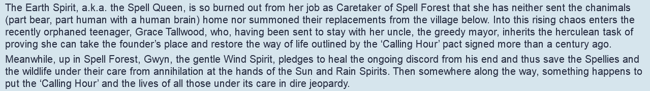 The Earth Spirit, a.k.a. the Spell Queen, is so burned out from her job as Caretaker of Spell Forest that she has neither sent the chanimals (part bear, part human with a human brain) home nor summoned their replacements from the village below. Into this rising chaos enters the recently orphaned teenager, Grace Tallwood, who, having been sent to stay with her uncle, the greedy mayor, inherits the herculean task of proving she can take the founder’s place and restore the way of life outlined by the ‘Calling Hour’ pact signed more than a century ago. Meanwhile, up in Spell Forest, Gwyn, the gentle Wind Spirit, pledges to heal the ongoing discord from his end and thus save the Spellies and the wildlife under their care from annihilation at the hands of the Sun and Rain Spirits. Then somewhere along the way, something happens to put the ‘Calling Hour’ and the lives of all those under its care in dire jeopardy.