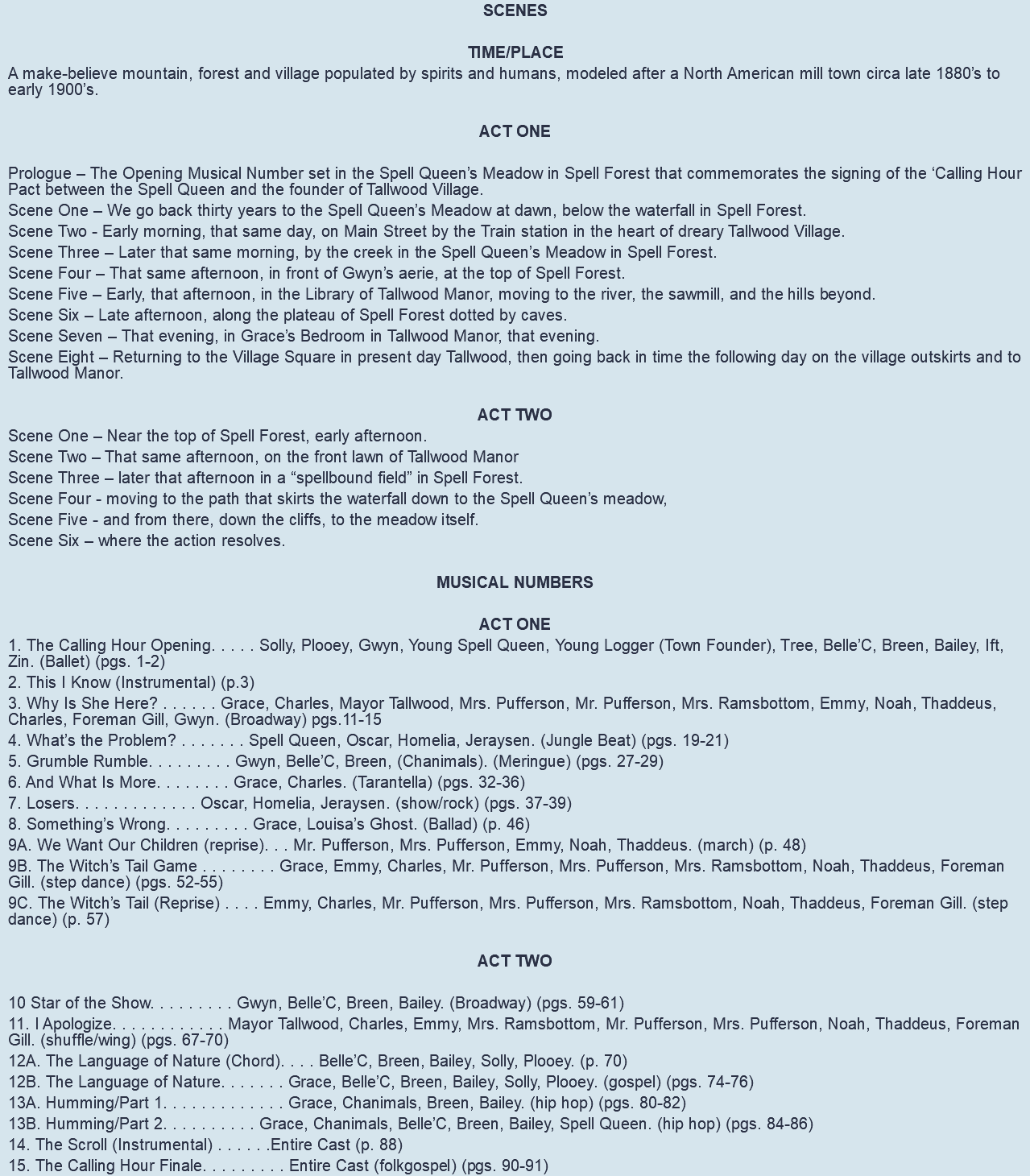 SCENES TIME/PLACE A make-believe mountain, forest and village populated by spirits and humans, modeled after a North American mill town circa late 1880’s to early 1900’s. ACT ONE Prologue – The Opening Musical Number set in the Spell Queen’s Meadow in Spell Forest that commemorates the signing of the ‘Calling Hour Pact between the Spell Queen and the founder of Tallwood Village. Scene One – We go back thirty years to the Spell Queen’s Meadow at dawn, below the waterfall in Spell Forest. Scene Two - Early morning, that same day, on Main Street by the Train station in the heart of dreary Tallwood Village. Scene Three – Later that same morning, by the creek in the Spell Queen’s Meadow in Spell Forest. Scene Four – That same afternoon, in front of Gwyn’s aerie, at the top of Spell Forest. Scene Five – Early, that afternoon, in the Library of Tallwood Manor, moving to the river, the sawmill, and the hills beyond. Scene Six – Late afternoon, along the plateau of Spell Forest dotted by caves. Scene Seven – That evening, in Grace’s Bedroom in Tallwood Manor, that evening. Scene Eight – Returning to the Village Square in present day Tallwood, then going back in time the following day on the village outskirts and to Tallwood Manor. ACT TWO Scene One – Near the top of Spell Forest, early afternoon. Scene Two – That same afternoon, on the front lawn of Tallwood Manor Scene Three – later that afternoon in a “spellbound field” in Spell Forest. Scene Four - moving to the path that skirts the waterfall down to the Spell Queen’s meadow, Scene Five - and from there, down the cliffs, to the meadow itself. Scene Six – where the action resolves. MUSICAL NUMBERS ACT ONE 1. The Calling Hour Opening. . . . . Solly, Plooey, Gwyn, Young Spell Queen, Young Logger (Town Founder), Tree, Belle’C, Breen, Bailey, Ift, Zin. (Ballet) (pgs. 1-2) 2. This I Know (Instrumental) (p.3) 3. Why Is She Here? . . . . . . Grace, Charles, Mayor Tallwood, Mrs. Pufferson, Mr. Pufferson, Mrs. Ramsbottom, Emmy, Noah, Thaddeus, Charles, Foreman Gill, Gwyn. (Broadway) pgs.11-15 4. What’s the Problem? . . . . . . . Spell Queen, Oscar, Homelia, Jeraysen. (Jungle Beat) (pgs. 19-21) 5. Grumble Rumble. . . . . . . . . Gwyn, Belle’C, Breen, (Chanimals). (Meringue) (pgs. 27-29) 6. And What Is More. . . . . . . . Grace, Charles. (Tarantella) (pgs. 32-36) 7. Losers. . . . . . . . . . . . . Oscar, Homelia, Jeraysen. (show/rock) (pgs. 37-39) 8. Something’s Wrong. . . . . . . . . Grace, Louisa’s Ghost. (Ballad) (p. 46) 9A. We Want Our Children (reprise). . . Mr. Pufferson, Mrs. Pufferson, Emmy, Noah, Thaddeus. (march) (p. 48) 9B. The Witch’s Tail Game . . . . . . . . Grace, Emmy, Charles, Mr. Pufferson, Mrs. Pufferson, Mrs. Ramsbottom, Noah, Thaddeus, Foreman Gill. (step dance) (pgs. 52-55) 9C. The Witch’s Tail (Reprise) . . . . Emmy, Charles, Mr. Pufferson, Mrs. Pufferson, Mrs. Ramsbottom, Noah, Thaddeus, Foreman Gill. (step dance) (p. 57) ACT TWO 10 Star of the Show. . . . . . . . . Gwyn, Belle’C, Breen, Bailey. (Broadway) (pgs. 59-61) 11. I Apologize. . . . . . . . . . . . Mayor Tallwood, Charles, Emmy, Mrs. Ramsbottom, Mr. Pufferson, Mrs. Pufferson, Noah, Thaddeus, Foreman Gill. (shuffle/wing) (pgs. 67-70) 12A. The Language of Nature (Chord). . . . Belle’C, Breen, Bailey, Solly, Plooey. (p. 70) 12B. The Language of Nature. . . . . . . Grace, Belle’C, Breen, Bailey, Solly, Plooey. (gospel) (pgs. 74-76) 13A. Humming/Part 1. . . . . . . . . . . . . Grace, Chanimals, Breen, Bailey. (hip hop) (pgs. 80-82) 13B. Humming/Part 2. . . . . . . . . . Grace, Chanimals, Belle’C, Breen, Bailey, Spell Queen. (hip hop) (pgs. 84-86) 14. The Scroll (Instrumental) . . . . . .Entire Cast (p. 88) 15. The Calling Hour Finale. . . . . . . . . Entire Cast (folkgospel) (pgs. 90-91) 