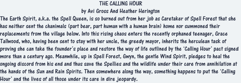 THE CALLING HOUR by Avi Gross And Heather Herington The Earth Spirit, a.k.a. the Spell Queen, is so burned out from her job as Caretaker of Spell Forest that she has neither sent the chanimals (part bear, part human with a human brain) home nor summoned their replacements from the village below. Into this rising chaos enters the recently orphaned teenager, Grace Tallwood, who, having been sent to stay with her uncle, the greedy mayor, inherits the herculean task of proving she can take the founder’s place and restore the way of life outlined by the ‘Calling Hour’ pact signed more than a century ago. Meanwhile, up in Spell Forest, Gwyn, the gentle Wind Spirit, pledges to heal the ongoing discord from his end and thus save the Spellies and the wildlife under their care from annihilation at the hands of the Sun and Rain Spirits. Then somewhere along the way, something happens to put the ‘Calling Hour’ and the lives of all those under its care in dire jeopardy.